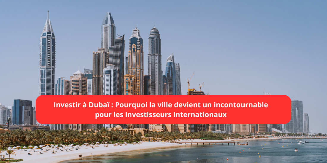 Pourquoi Dubaï est la nouvelle destination incontournable pour investir en 2025